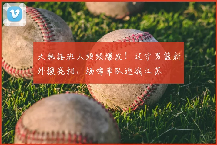 大韩接班人频频爆发！辽宁男篮新外援亮相，杨鸣率队迎战江苏