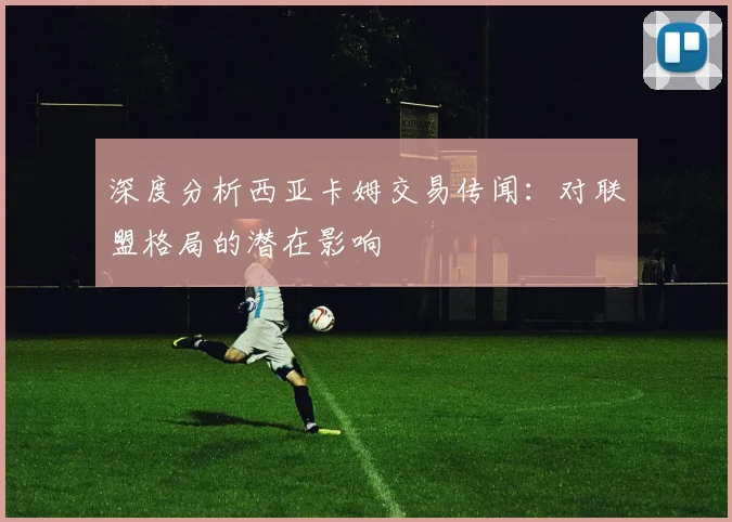 深度分析西亚卡姆交易传闻：对联盟格局的潜在影响
