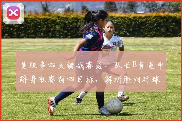 曼联争四关键战赛后,队长B费重申跻身联赛前四目标,解析胜利对球队士气与排名的双重意义