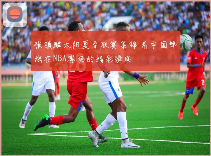 张镇麟太阳夏季联赛集锦 看中国锋线在NBA赛场的精彩瞬间