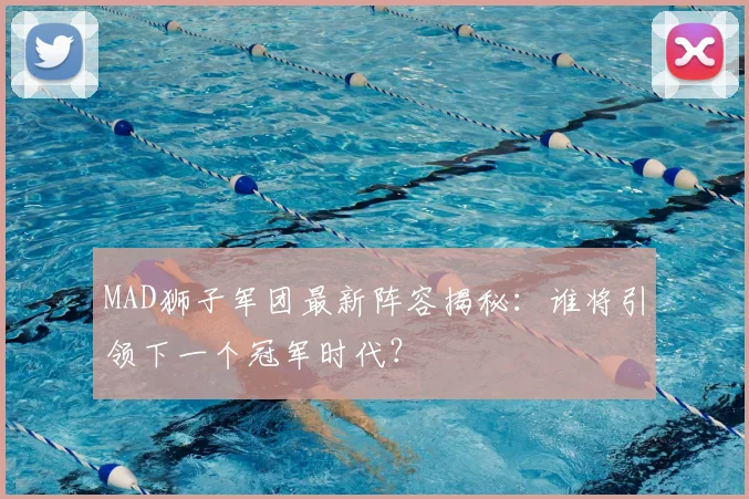 MAD狮子军团最新阵容揭秘:谁将引领下一个冠军时代?