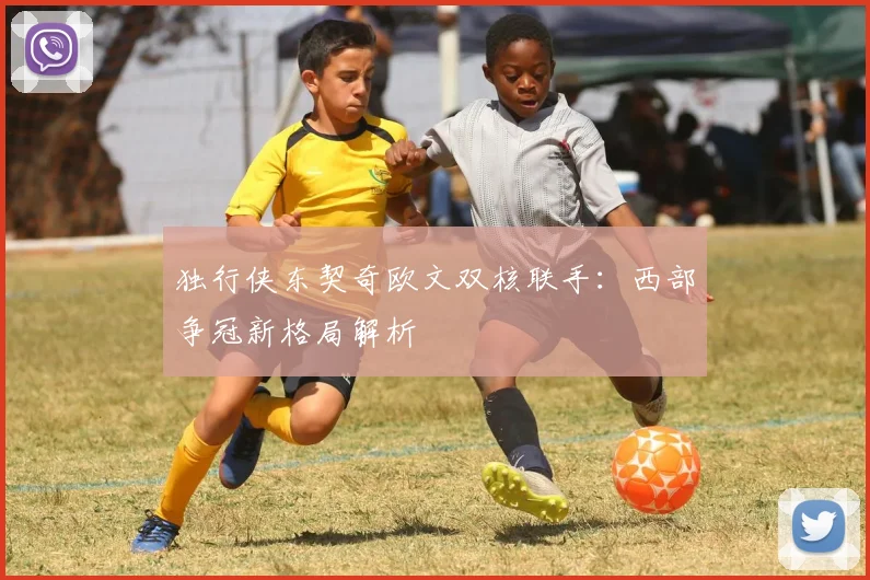 独行侠东契奇欧文双核联手：西部争冠新格局解析