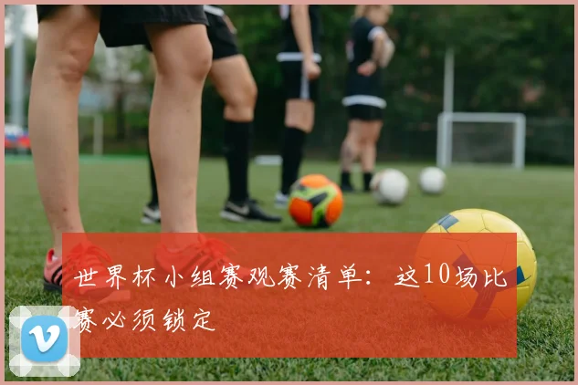 世界杯小组赛观赛清单：这10场比赛必须锁定