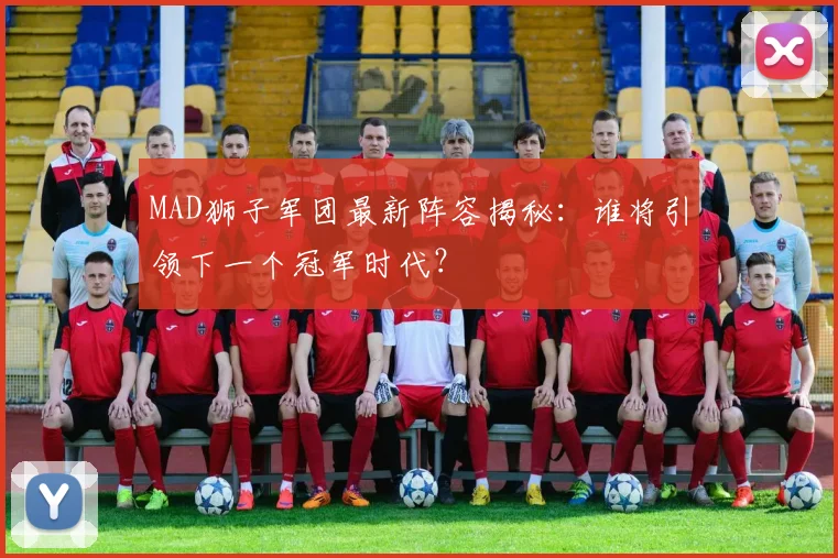 MAD狮子军团最新阵容揭秘:谁将引领下一个冠军时代?