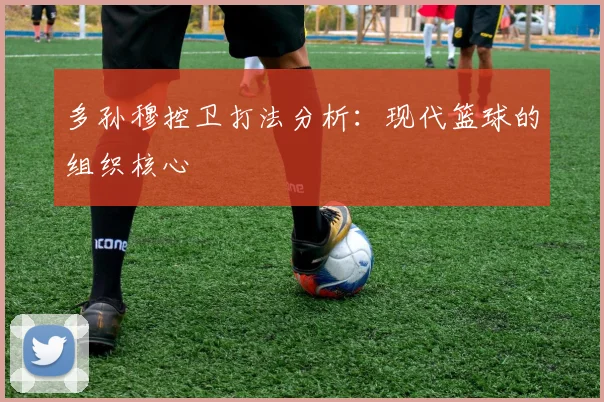 多孙穆控卫打法分析：现代篮球的组织核心