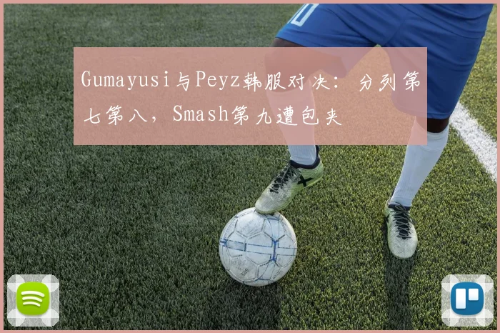 Gumayusi与Peyz韩服对决：分列第七第八，Smash第九遭包夹