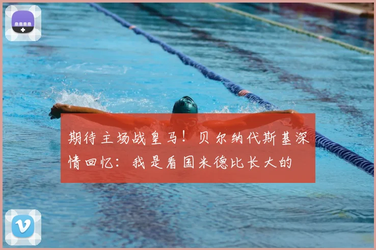 期待主场战皇马！贝尔纳代斯基深情回忆：我是看国米德比长大的