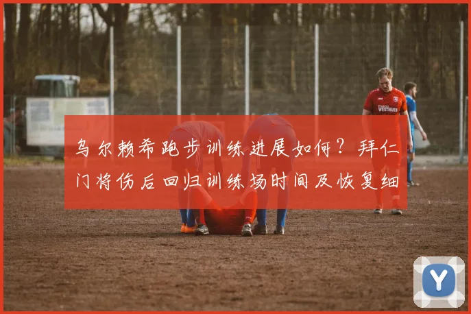 乌尔赖希跑步训练进展如何?拜仁门将伤后回归训练场时间及恢复细节详解