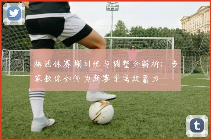 梅西休赛期训练与调整全解析：专家教你如何为新赛季高效蓄力