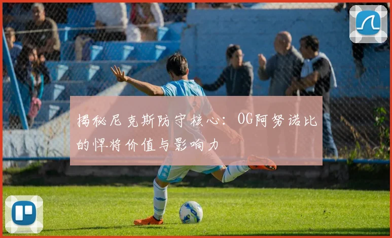 揭秘尼克斯防守核心：OG阿努诺比的悍将价值与影响力