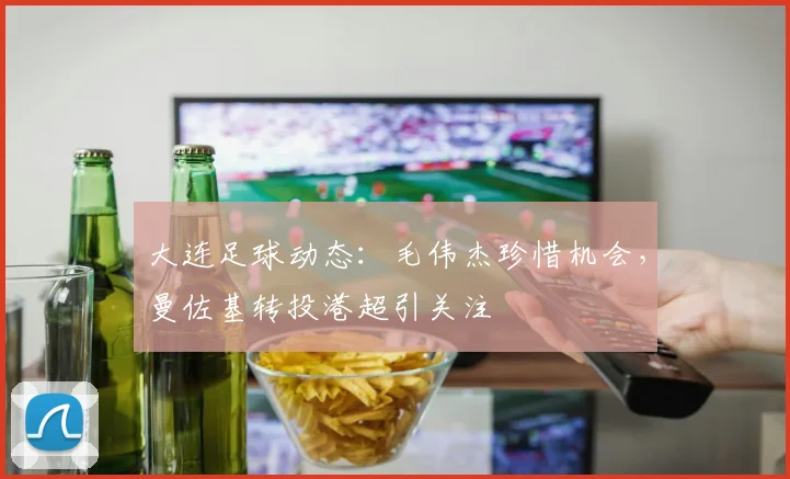 大连足球动态：毛伟杰珍惜机会，曼佐基转投港超引关注