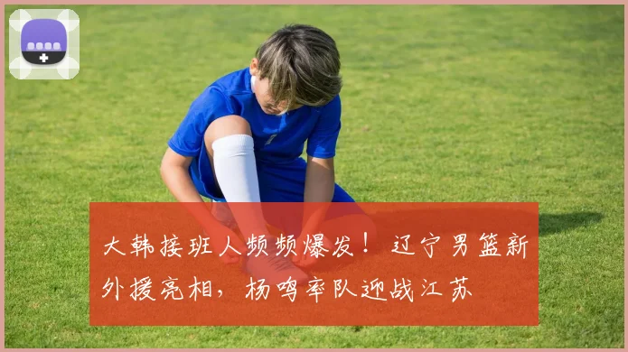 大韩接班人频频爆发！辽宁男篮新外援亮相，杨鸣率队迎战江苏