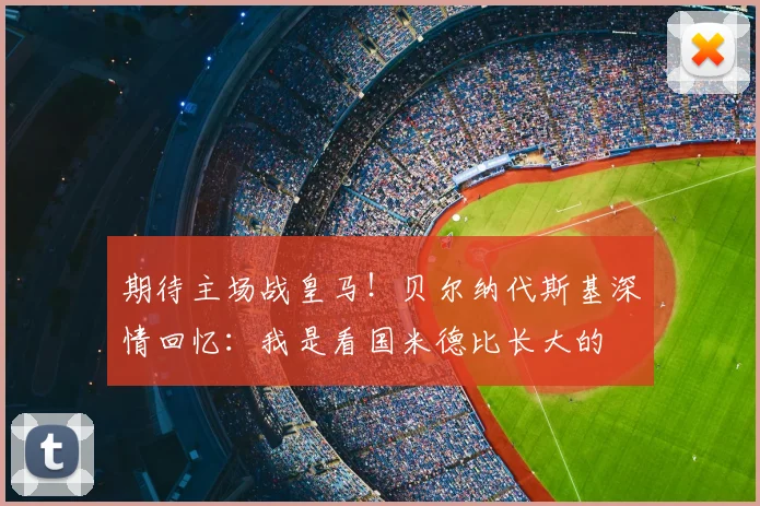 期待主场战皇马！贝尔纳代斯基深情回忆：我是看国米德比长大的