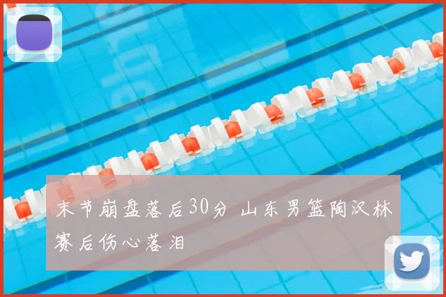 末节崩盘落后30分 山东男篮陶汉林赛后伤心落泪