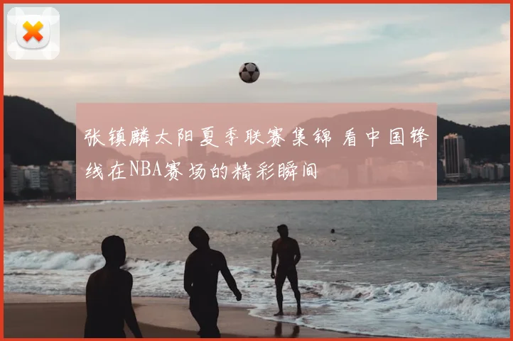 张镇麟太阳夏季联赛集锦 看中国锋线在NBA赛场的精彩瞬间