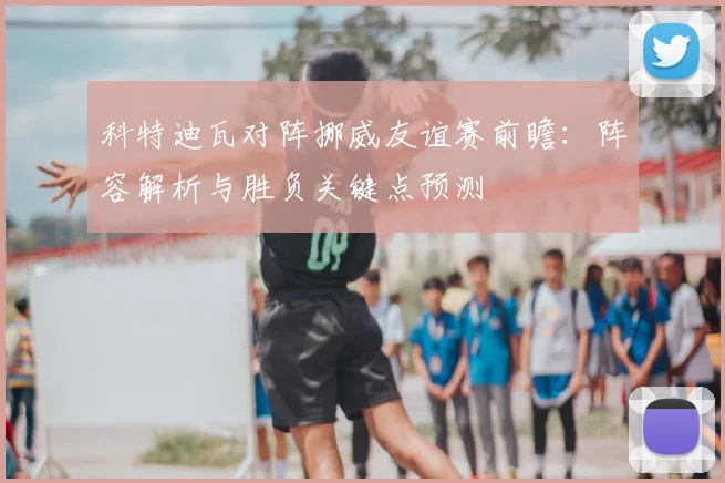 科特迪瓦对阵挪威友谊赛前瞻：阵容解析与胜负关键点预测