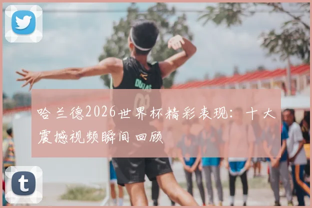 哈兰德2026世界杯精彩表现：十大震撼视频瞬间回顾